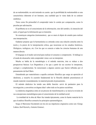 de un malentendido; no está teniendo en cuenta que la posibilidad de malentendido es una
característica inherente al ser humano, una cualidad que le viene dada de su carácter
simbólico.
Tiene como fin primordial el comprender tanto lo común por comparación, como lo
peculiar por adivinación.
El problema no es el conocimiento de la información, sino del sentido y la intención del
autor, al igual que la información que se transmite.
Se construyen categorías (instrumentos), que se unen al objeto de estudio para realizar
una interpretación.
Gadamer propone que la hermenéutica se entienda como una relación estrecha entre la
teoría y la praxis de la interpretación crítica, que incursione en los estudios históricos,
filológicos, teológicos, etc. Con los que se conecta a todas las ciencias humanas de una
manera directa.
El lenguaje es el medio universal para realizar el consenso o comprensión. El diálogo es
el modo de alcanzarla; todo comprender viene a ser un interpretar.
Mucho se habla de la metodología o el método marxista, ésta se reduce a dos
perspectivas básicas: Los Dogmáticos y los que a partir de sus escritos lo interpretan,
corrigen o complementan. Se mencionará a algunos autores que fueron influidos por el
pensamiento de Karl Marx.
Entendiendo por materialismo a aquella corriente filosófica que surge en oposición al
idealismo, y resuelve la cuestión fundamental de la filosofía dándole preeminencia al
mundo material; resumidamente, lo material precede al pensamiento.
El método dialéctico ha tenido una doble función: servir de parámetro para la
investigación y convertirse en dogma ideal sobre todo en los países socialistas.
La dialéctica dogmática entra en un proceso de transformación y se inicia la revisión de
sus concepciones metodológicas para el conocimiento de la realidad social.
La totalidad de la obra de Marx fue tratada típicamente, como la fuente material de la
que el análisis filosófico extraería los principios epistemológicos.
Surge el Marxismo Occidental con tres de sus impulsores originarios como son: Giorgy
Lukács, Karl Korsch y Antonio Gramsci.
 