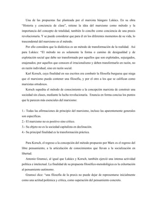 Una de las propuestas fue planteada por el marxista húngaro Lukács. En su obra
“Historia y conciencia de clase”, retiene la idea del marxismo como método y la
importancia del concepto de totalidad, también lo concibe como conciencia de una praxis
revolucionaria. Y se puede considerar que para él en los diferentes momentos de su vida, lo
trascendental del marxismo es el método.
Por ello considera que la dialéctica es un método de transformación de la realidad. Así
para Lukács: “El método no es solamente la forma o camino de desigualdad y de
explotación social que debe ser transformado por aquellos que son explotados, sojuzgados,
enajenados; por aquellos que conocen el irracionalismo y deben transformarlo en razón, no
en razón individual, sino en razón social.
Karl Korsch, cuya finalidad en sus escritos era combatir la filosofía burguesa que niega
que el marxismo pueda contener una filosofía, y por el otro a los que se califican como
marxistas ortodoxos.
Korsch supedita el método de conocimiento a la concepción marxista de construir una
sociedad sin clases, mediante la lucha revolucionaria. Enuncia en forma concisa los puntos
que le parecen más esenciales del marxismo:
1.- Todas las afirmaciones de principio del marxismo, incluso las aparentemente generales
son específicas.
2.- El marxismo no es positivo sino crítico.
3.- Su objeto no es la sociedad capitalista en declinación.
4.- Su principal finalidad es la transformación práctica.
Para Korsch, el regreso a la concepción del método propuesto por Marx es el regreso del
libre pensamiento, a la articulación de conocimientos que llevan a la socialización en
libertad.
Antonio Gramsci, al igual que Lukács y Korsch, también ejerció una intensa actividad
política e intelectual. La finalidad de su propuesta filosófico-metodológica es la exhortación
al pensamiento autónomo.
Gramsci dice: “una filosofía de la praxis no puede dejar de representarse inicialmente
como una actitud polémica y crítica, como superación del pensamiento concreto.
 