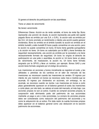 Si genera el derecho de participación en las asambleas
Tiene un plazo de vencimiento
No tienen vencimiento
Diferencias Claras: Acción es de renta variable, el bono de renta fija. Bono
representa una porción de deuda, la acción representa una parte del capital
pagado Bono es emitido por una S.A. o S.R.L. la acción solo es emitida por
las S.A. Un bono promete un rendimiento o interés una acción puede generar
dividendos. Bono es emitido en el ámbito bursátil, la acción es emitida en el
ámbito bursátil y extra bursátil El bono puede convertirse en una acción, pero
la acción no puede convertirse en bono. El bono tiene garantía quirografaria
y la acción no tiene. Un bono es autorizado por la BBV y tiene formatos de
seguridad necesariamente, una acción es emitida por la sociedad y no tiene
necesariamente formato de seguridad. Un bono no origina el derecho de
participación en una junta o asamblea, la acción sí. Un bono tiene un plazo
de vencimiento, de maduración, la acción no. Un bono tiene formato
asignado por la SPVS y lleva un nombre, por ejemplo: Bonos SAO y una
acción tiene formato asignado por el código de comercio.
Las inversiones en acciones y bonos inicialmente se registran al costo, y las
utilidades o pérdidas de los cambios en el valor de mercado de las
inversiones se reconocen cuando las inversiones se venden. El ingreso por
interés de una inversión en bonos se reconoce cada mes a medida que se
acumula. El ingreso por dividendos en acciones, sin embargo, no se
acumula, se reconoce cuando se recibe. Las inversiones en bonos a corto
plazo generalmente aparecen en el balance general al costo; las inversiones
a corto plazo, por otro lado, se valoran al costo del mercado, el más bajo. Las
acciones propias no son un activo. Cuando se compran acciones propias, la
corporación está eliminando parte del patrimonio de sus accionistas
mediante un pago a uno o más accionistas. La compra de acciones propias
debe ser considerada como reducción del patrimonio del accionista y no
como la adquisición de un activo. Por ésta razón, la cuenta Acciones propias
debe aparecer en el balance general como una deducción en la sección
patrimonio de accionistas.
 