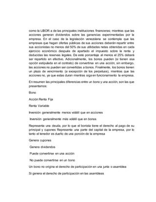 como la LIBOR a de las principales instituciones financieras; mientras que las
acciones generan dividendos sobre las ganancias experimentadas por la
empresa. En el caso de la legislación venezolana se contempla que las
empresas que hagan ofertas públicas de sus acciones deberán repartir entre
sus accionistas no menos del 50% de sus utilidades netas obtenidas en cada
ejercicio económico después de apartado el impuesto sobre la renta y
deducidas las reservas legales. De este porcentaje al menos el 25% deberá
ser repartido en efectivo. Adicionalmente, los bonos pueden (si tienen esa
opción estipulada en el contrato) de convertirse en una acción, sin embargo,
las acciones no pueden ser convertidas a bonos. Finalmente, los bonos tienen
un plazo de vencimiento (a excepción de los perpetuos), mientras que las
acciones no, ya que estas duran mientras siga en funcionamiento la empresa.
En resumen las principales diferencias entre un bono y una acción, son las que
presentamos:
Bono
Acción Renta Fija
Renta Variable
Inversión generalmente menos volátil que en acciones
Inversión generalmente más volátil que en bonos
Representa una deuda, por lo que el bonista tiene el derecho al pago de su
principal y cupones Representa una parte del capital de la empresa, por lo
tanto el tenedor es dueño de una porción de la empresa
Genera cupones
Genera dividendos
Puede convertirse en una acción
No puede convertirse en un bono
Un bono no origina el derecho de participación en una junta o asamblea
Si genera el derecho de participación en las asambleas
 