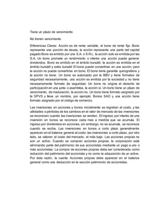 Tiene un plazo de vencimiento
No tienen vencimiento
Diferencias Claras: Acción es de renta variable, el bono de renta fija. Bono
representa una porción de deuda, la acción representa una parte del capital
pagado Bono es emitido por una S.A. o S.R.L. la acción solo es emitida por las
S.A. Un bono promete un rendimiento o interés una acción puede generar
dividendos. Bono es emitido en el ámbito bursátil, la acción es emitida en el
ámbito bursátil y extra bursátil El bono puede convertirse en una acción, pero
la acción no puede convertirse en bono. El bono tiene garantía quirografaria y
la acción no tiene. Un bono es autorizado por la BBV y tiene formatos de
seguridad necesariamente, una acción es emitida por la sociedad y no tiene
necesariamente formato de seguridad. Un bono no origina el derecho de
participación en una junta o asamblea, la acción sí. Un bono tiene un plazo de
vencimiento, de maduración, la acción no. Un bono tiene formato asignado por
la SPVS y lleva un nombre, por ejemplo: Bonos SAO y una acción tiene
formato asignado por el código de comercio.
Las inversiones en acciones y bonos inicialmente se registran al costo, y las
utilidades o pérdidas de los cambios en el valor de mercado de las inversiones
se reconocen cuando las inversiones se venden. El ingreso por interés de una
inversión en bonos se reconoce cada mes a medida que se acumula. El
ingreso por dividendos en acciones, sin embargo, no se acumula, se reconoce
cuando se recibe. Las inversiones en bonos a corto plazo generalmente
aparecen en el balance general al costo; las inversiones a corto plazo, por otro
lado, se valoran al costo del mercado, el más bajo. Las acciones propias no
son un activo. Cuando se compran acciones propias, la corporación está
eliminando parte del patrimonio de sus accionistas mediante un pago a uno o
más accionistas. La compra de acciones propias debe ser considerada como
reducción del patrimonio del accionista y no como la adquisición de un activo.
Por ésta razón, la cuenta Acciones propias debe aparecer en el balance
general como una deducción en la sección patrimonio de accionistas.
 