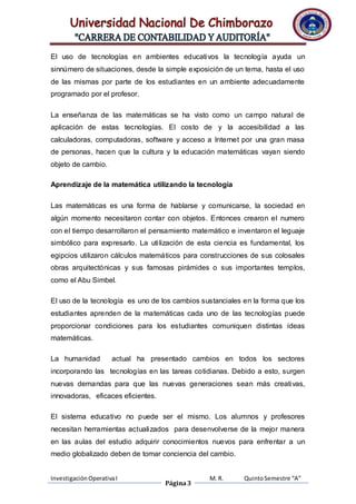 El uso de tecnologías en ambientes educativos la tecnología ayuda un 
sinnúmero de situaciones, desde la simple exposición de un tema, hasta el uso 
de las mismas por parte de los estudiantes en un ambiente adecuadamente 
programado por el profesor. 
La enseñanza de las matemáticas se ha visto como un campo natural de 
aplicación de estas tecnologías. El costo de y la accesibilidad a las 
calculadoras, computadoras, software y acceso a Internet por una gran masa 
de personas, hacen que la cultura y la educación matemáticas vayan siendo 
objeto de cambio. 
Aprendizaje de la matemática utilizando la tecnología 
Las matemáticas es una forma de hablarse y comunicarse, la sociedad en 
algún momento necesitaron contar con objetos. Entonces crearon el numero 
con el tiempo desarrollaron el pensamiento matemático e inventaron el leguaje 
simbólico para expresarlo. La uti lización de esta ciencia es fundamental, los 
egipcios utilizaron cálculos matemáticos para construcciones de sus colosales 
obras arquitectónicas y sus famosas pirámides o sus importantes templos, 
como el Abu Simbel. 
El uso de la tecnología es uno de los cambios sustanciales en la forma que los 
estudiantes aprenden de la matemáticas cada uno de las tecnologías puede 
proporcionar condiciones para los estudiantes comuniquen distintas ideas 
matemáticas. 
La humanidad actual ha presentado cambios en todos los sectores 
incorporando las tecnologías en las tareas cotidianas. Debido a esto, surgen 
nuevas demandas para que las nuevas generaciones sean más creativas, 
innovadoras, eficaces eficientes. 
El sistema educativo no puede ser el mismo. Los alumnos y profesores 
necesitan herramientas actualizados para desenvolverse de la mejor manera 
en las aulas del estudio adquirir conocimientos nuevos para enfrentar a un 
medio globalizado deben de tomar conciencia del cambio. 
Investigación Operativa I 
Página 3 
M. R. Quinto Semestre “A” 
 
