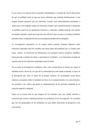 Es así como en la mayoría de los manuales metodológicos, se pierde de vista la idea acerca

de que la realidad social se rige por leyes culturales que cambian históricamente y que

ningún método garantiza que las relaciones sociales sean adecuadamente percibidas, a

menos que el investigador tenga una formación integral, que le permita pensar e interpretar

la realidad a partir de sus parámetros históricos y culturales, estableciendo de esta manera

un estudio realizado a partir de lo que hay mas allá de lo que sus ojos y su propia realidad le

permiten mirar, rompiendo de base con paradigmas propios del investigador.


La investigación cuantitativa en su cuerpo teórico permite formular hipótesis sobre

relaciones esperadas entre las variables que hacen parte del problema que se estudia, para

luego realizar la recolección de información con conceptos teóricos empíricos medibles,

luego procede a analizar los datos, y presentar los resultados y así determinar el grado de

significación de las relaciones estipuladas entre los datos.


Por su parte la investigación cualitativa, tiene como característica el interés por captar la

realidad social a través de los ojos de la comunidad que está siendo estudiada, es decir de

la percepción que tiene el sujeto de su propio contexto. El investigador social busca

entonces, conceptuar sobre la realidad con base en el comportamiento, los conocimientos,

las actitudes y los valores que guían el comportamiento de las personas estudiada en un

contexto espacial y temporal.


Cada vez se insiste más en que ninguno de los métodos tiene una validez absoluta y

universal para resolver satisfactoriamente los problemas de la investigación. Se considera

que son las propiedades de los problemas las que deben determinar la perspectiva más

conveniente.




                                                                                         pág. 10
 
