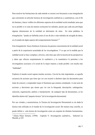 Para resolver las limitaciones de cada método se recurre con frecuencia a una triangulación

que consistente en articular técnicas de investigación cualitativas y cuantitativas, con el fin

de iluminar y hacer visibles los diferentes aspectos de la realidad social estudiada, tarea que

no es posible si se usan de manera excluyente los métodos, puesto que cada uno privilegia

algunas dimensiones de la realidad en detrimento de otras.             En otras palabras, la

triangulación “puede ser definida como el uso de dos o más métodos de recogida de datos,

en el estudio de algún aspecto del comportamiento humano”.6


Esta triangulación busca fortalecer el proceso de generar conocimiento de la realidad social

a partir de la experiencia acumulada de los investigadores. Y es que en la medida que la

realidad social se hace complejo y diverso, está claro que sólo la mezcla de las perspectivas

y datos que ofrecen conjuntamente lo cualitativo y lo cuantitativo le permiten a los

investigadores acercarse a lo social de la mejor manera y modo posible: con mucha más

“fiabilidad”.


Explorar el mundo social supone muchas acciones. Una de las más importantes, es aquella

secuencia de acciones que tiene que ver con recurrir a distintos tipos de documentos para

tratar de conocer y comprender mejor el fenómeno que estamos estudiando. A esta serie de

acciones y decisiones que tienen que ver con la búsqueda, descripción, catalogación,

selección, organización, análisis e interpretación de cualquier tipo de documentos, se les

identifica dentro del “paquete técnico” de la investigación documental.


Por sus virtudes y características, la Técnica de Investigación Documental es sin duda la

técnica más utilizada en el mundo de la investigación social. De manera muy sencilla, se

puede definir a esta técnica de investigación como un conjunto de distintas herramientas,

6
 Gloria Pérez Serrano, (1994).       Capítulo V. Investigación cualitativa.,     Editorial La
Muralla. p 225



                                                                                         pág. 11
 
