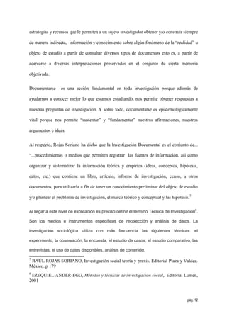 estrategias y recursos que le permiten a un sujeto investigador obtener y/o construir siempre

de manera indirecta, información y conocimiento sobre algún fenómeno de la “realidad” u

objeto de estudio a partir de consultar diversos tipos de documentos esto es, a partir de

acercarse a diversas interpretaciones preservadas en el conjunto de cierta memoria

objetivada.


Documentarse     es una acción fundamental en toda investigación porque además de

ayudarnos a conocer mejor lo que estamos estudiando, nos permite obtener respuestas a

nuestras preguntas de investigación. Y sobre todo, documentarse es epistemológicamente

vital porque nos permite “sustentar” y “fundamentar” nuestras afirmaciones, nuestros

argumentos e ideas.


Al respecto, Rojas Soriano ha dicho que la Investigación Documental es el conjunto de...

“...procedimientos o medios que permiten registrar las fuentes de información, así como

organizar y sistematizar la información teórica y empírica (ideas, conceptos, hipótesis,

datos, etc.) que contiene un libro, artículo, informe de investigación, censo, u otros

documentos, para utilizarla a fin de tener un conocimiento preliminar del objeto de estudio

y/o plantear el problema de investigación, el marco teórico y conceptual y las hipótesis.7


Al llegar a este nivel de explicación es preciso definir el término Técnica de Investigación8.

Son los medios e instrumentos específicos de recolección y análisis de datos. La

investigación sociológica utiliza con más frecuencia las siguientes técnicas: el

experimento, la observación, la encuesta, el estudio de casos, el estudio comparativo, las

entrevistas, el uso de datos disponibles, análisis de contenido.

7
 RAÚL ROJAS SORIANO, Investigación social teoría y praxis. Editorial Plaza y Valdez.
México. p 179
8
 EZEQUIEL ANDER-EGG, Métodos y técnicas de investigación social, Editorial Lumen,
2001



                                                                                        pág. 12
 