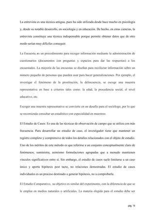 La entrevista es una técnica antigua, pues ha sido utilizada desde hace mucho en psicología

y, desde su notable desarrollo, en sociología y en educación. De hecho, en estas ciencias, la

entrevista constituye una técnica indispensable porque permite obtener datos que de otro

modo serían muy difíciles conseguir.


La Encuesta, es un procedimiento para recoger información mediante la administración de

cuestionarios (documentos con preguntas y espacios para dar las respuestas) a los

encuestados. La mayoría de las encuestas se diseñan para recolectar información sobre un

número pequeño de personas que pueden usar para hacer generalizaciones. Por ejemplo, el

investigar el fenómeno de la prostitución, la delincuencia, se escoge una muestra

representativa en base a criterios tales como: la edad, la procedencia social, el nivel

educativo, etc.


Escoger una muestra representativa se convierte en un desafío para el sociólogo, por lo que

se recomienda consultar un estadístico con especialidad en muestreo.


El Estudio de Casos: Es una de las técnicas de observación de campo que se utiliza con más

frecuencia. Para desarrollar un estudio de caso, el investigador tiene que mantener un

registro completo y comprensivo de todos los detalles relacionados con el objeto de estudio.

Uno de los méritos de este método es que referirse a un conjunto conceptualmente claro de

fenómenos; suministra, asimismo formulaciones agrupadas que a menudo mantienen

vínculos significativos entre sí. Sin embargo, el estudio de casos suele limitarse a un caso

único y aporta hipótesis post tacto, no relaciones demostradas. El estudio de casos

individuales es un proceso destinado a generar hipótesis, no a comprobarla.


El Estudio Comparativo, su objetivo es similar del experimento, con la diferencia de que se

le emplea en medios naturales o artificiales. La materia elegida para el estudio debe ser



                                                                                       pág. 14
 