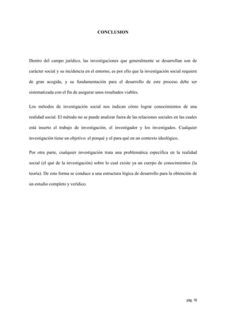 CONCLUSION




Dentro del campo jurídico, las investigaciones que generalmente se desarrollan son de

carácter social y su incidencia en el entorno, es por ello que la investigación social requiere

de gran acogida, y su fundamentación para el desarrollo de este proceso debe ser

sistematizada con el fin de asegurar unos resultados viables.


Los métodos de investigación social nos indican cómo lograr conocimientos de una

realidad social. El método no se puede analizar fuera de las relaciones sociales en las cuales

está inserto el trabajo de investigación, el investigador y los investigados. Cualquier

investigación tiene un objetivo: el porqué y el para qué en un contexto ideológico.


Por otra parte, cualquier investigación trata una problemática específica en la realidad

social (el qué de la investigación) sobre lo cual existe ya un cuerpo de conocimientos (la

teoría). De esta forma se conduce a una estructura lógica de desarrollo para la obtención de

un estudio completo y verídico.




                                                                                         pág. 16
 