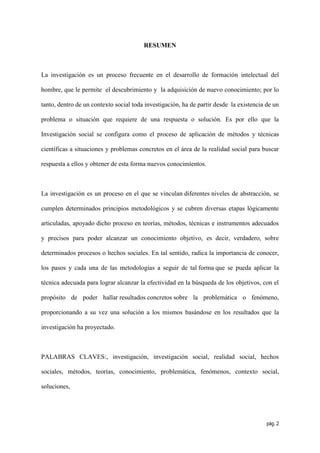 RESUMEN



La investigación es un proceso frecuente en el desarrollo de formación intelectual del

hombre, que le permite el descubrimiento y la adquisición de nuevo conocimiento; por lo

tanto, dentro de un contexto social toda investigación, ha de partir desde la existencia de un

problema o situación que requiere de una respuesta o solución. Es por ello que la

Investigación social se configura como el proceso de aplicación de métodos y técnicas

científicas a situaciones y problemas concretos en el área de la realidad social para buscar

respuesta a ellos y obtener de esta forma nuevos conocimientos.



La investigación es un proceso en el que se vinculan diferentes niveles de abstracción, se

cumplen determinados principios metodológicos y se cubren diversas etapas lógicamente

articuladas, apoyado dicho proceso en teorías, métodos, técnicas e instrumentos adecuados

y precisos para poder alcanzar un conocimiento objetivo, es decir, verdadero, sobre

determinados procesos o hechos sociales. En tal sentido, radica la importancia de conocer,

los pasos y cada una de las metodologías a seguir de tal forma que se pueda aplicar la

técnica adecuada para lograr alcanzar la efectividad en la búsqueda de los objetivos, con el

propósito de poder hallar resultados concretos sobre la problemática o fenómeno,

proporcionando a su vez una solución a los mismos basándose en los resultados que la

investigación ha proyectado.



PALABRAS CLAVES:, investigación, investigación social, realidad social, hechos

sociales, métodos, teorías, conocimiento, problemática, fenómenos, contexto social,

soluciones,




                                                                                         pág. 2
 