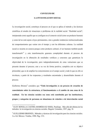 CONTEXTO DE

                            LA INVESTIGACION SOCIAL



La investigación social, constituye el proceso en el que se aplica el método y las técnicas

científicas al estudio de situaciones o problemas de la realidad social. “Realidad social”,

interpretada como aquello que se configura en el contexto social como un producto humano

y como tal no está sujeta a leyes permanentes, sino a grandes tendencias institucionalizadas

de comportamientos que varían con el tiempo y con las diferentes culturas. La realidad

social es incierta en esencia porque como producto cultural, el ser humano también puede

transformarla”1 y esta transformación generara complejidad durante el proceso de

investigación en la obtención de resultados verídicos y concretos que garanticen la

objetividad de la investigación; pero independientemente de estas variaciones que se

presente durante el proceso, este a su vez de forma positiva, cumpliría con su objetivo

primordial, que es de ampliar los conocimientos en el campo social y todo lo que en ello se

involucra, a partir de las respuestas y resultados encontradas y desarrollados durante el

proceso.


Guillermo Briones2 considera que “Toda investigación es un proceso de creación de

conocimiento sobre la estructura, el funcionamiento o el cambio de una zona de la

realidad.   En las ciencias sociales esa zona está constituida por las instituciones,

grupos y categorías de personas en situaciones de relación o de interrelación social


1
 ELSY BONILLA CASTRO, RODRÍGUEZ SHEK, Penélope. Más allá del dilema de los
métodos: la investigación en ciencias sociales. Bogotá: Uniandes, 1997. pág. 36
2
 GUILLERMO BRIONES,. Métodos y técnicas de investigación para las ciencias sociales.
2.a. Ed. México: Triallas, 1990. Pág. 2 91.




                                                                                       pág. 3
 