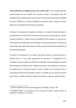 como también por los múltiples procesos que en ella se dan.” De esta manera podemos

acertar diciendo que en el ámbito de las ciencias sociales la investigación tiene una

importancia más acentuada, puesto que se trata de zonas del conocimiento más susceptibles

de versen influidas por corrientes ideológicas que podrían llegar a plantear aparentes

dilemas en la interpretación de los hechos investigados.



El proceso de investigación3 comprende el enfoque y el conjunto de métodos, técnicas y

procedimientos de recolección de información necesaria para construir preguntas y obtener

respuestas pertinentes y fiables acerca de un problema. Dicho problema no tiene que ser,

necesariamente, de trascendencia social inmediata, sino que puede referirse a la creación de

conocimiento sobre algún asunto presente o futuro que pueda generar gran trascendencia en

un momento determinado.


El proceso de investigación en el ámbito social debe producir un conocimiento de la

realidad social en el que ambas perspectivas son necesarias. La complejidad de las

sociedades requiere de métodos de análisis que contemplen “nuevos paradigmas en materia

de investigación en el ámbito social”4. Mediante este proceso de investigación, la solución a

los problemas que se presentan durante el mismo, requiere de la articulación entre la

concepción del mundo del investigador, la teoría y el método que usa, para de esta forma

poder obtener resultados idóneos que aporten a los hechos o situaciones sujeto de estudio.




3
    CARLOS SABINO, El Proceso de Investigación, Ed. Panapo, Caracas, 1992

4 THOMAS KUHN “La estructura de las revoluciones científica, Primera edición en
español (FCE, México), 1971, pag 81




                                                                                        pág. 4
 
