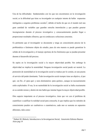 Una de las dificultades fundamentales con los que nos encontramos en la investigación

social, es la dificultad que tiene su investigador en cualquier intento de hallar respuestas

inteligentes a urgentes problemas sociales5, debido al hecho de que en el mundo real una

gran cantidad de variables que guardan estrecha interrelación y que pueden generar

incongruencias durante el proceso investigativo y consecuentemente pueden llegar a

proporcionar resultados efímeros, que no conduzcan a soluciones concretas.


Es pertinente que el investigador se documente y tenga un conocimiento preciso de la

problemática o fenómeno objeto de estudio, pues de esta manera se puede garantizar la

solides de la investigación y el manejo oportuno de los fenómenos que se puedan presentar

durante el desarrollo del proceso.


Se aspira en la investigación social a la mayor objetividad posible. Sin embargo la

objetividad no implica la neutralidad. Ninguna investigación social puede ser neutral. La

pretensión de neutralidad en la investigación social se traduce por lo común, en una puesta

al servicio del poder dominante. Toda investigación social siempre tiene un objetivo, el por

qué, -un fin-, el -para qué- y unos destinatarios -para quiénes-, aunque no necesariamente

estén explicitados. O sea, la no neutralidad de la investigación social se halla exactamente

en su sentido mismo y dentro de éste habrá que intentar lograr la mayor objetividad posible.


Otro aspecto importante en el proceso investigativo, tiene que ver con el problema de

cuantificar o cualificar la realidad social para conocerla, lo que implica que los métodos de

conocimiento pueden ser cualitativos o cuantitativos, cada uno se sustenta en supuestos

diferentes, tales como:



5
 Hubert M. Blalock, Introduccion a la Investigacion Social, Amorrortu Editores Buenos
Aires pag 14



                                                                                        pág. 5
 