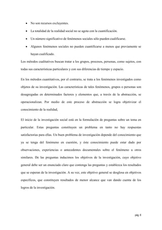 No son recursos excluyentes.

       La totalidad de la realidad social no se agota con la cuantificación.

       Un número significativo de fenómenos sociales sólo pueden cualificarse.

       Algunos fenómenos sociales no pueden cuantificarse a menos que previamente se

       hayan cualificado.

Los métodos cualitativos buscan tratar a los grupos, procesos, personas, como sujetos, con

todas sus características particulares y con sus diferencias de tiempo y espacio.


En los métodos cuantitativos, por el contrario, se trata a los fenómenos investigados como

objetos de su investigación. Las características de tales fenómenos, grupos o personas son

desagregadas en determinados factores y elementos que, a través de la abstracción, se

operacionalizan. Por medio de este proceso de abstracción se logra objetivizar el

conocimiento de la realidad,


El inicio de la investigación social está en la formulación de preguntas sobre un tema en

particular. Estas preguntas constituyen un problema en tanto no hay respuestas

satisfactorias para ellas. Un buen problema de investigación depende del conocimiento que

ya se tenga del fenómeno en cuestión, y éste conocimiento puede estar dado por

observaciones, experiencias o antecedentes documentales sobre el fenómeno u otros

similares. De las preguntas inducimos los objetivos de la investigación, cuyo objetivo

general debe ser un enunciado claro que contenga las preguntas y establezca los resultados

que se esperan de la investigación. A su vez, este objetivo general se desglosa en objetivos

específicos, que constituyen resultados de menor alcance que van dando cuenta de los

logros de la investigación.




                                                                                       pág. 6
 