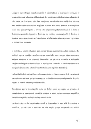 La opción metodológica, o sea la selección de un método en la investigación social, no es

casual, ni depende solamente del buen juicio del investigador ni de la acertada aplicación de

criterios de las ciencias sociales. Los trabajos de investigación tienen objetivos internos,

pero también tienen que servir a propósitos externos. Una buena parte de la investigación

social tiene que servir para: a) apoyar a los organismos gubernamentales en la toma de

decisiones, aportando alternativas dentro de sus políticas y estrategias; b) el diseño o el

ajuste de planes y programas, y c) contribuir a la información sobre programas y proyectos

en realización o realizados.



Si se trata de una investigación que emplea técnicas cuantitativas deben enunciarse las

hipótesis que se pondrán a prueba, esto es, enunciados que expresan ideas supuestas o

posibles respuestas a las preguntas formuladas, las que serán aceptadas o rechazadas

categóricamente por los resultados de la investigación. Para ello se formulan hipótesis de

trabajo e hipótesis nulas (alternativas al rechazo de las hipótesis de trabajo).


La finalidad de la investigación social en su conjunto, es el conocimiento de la estructura de

los fenómenos sociales, que permita explicar su funcionamiento con el propósito de poder

llegar a su control, reforma y transformación.


Recordemos que la investigación social se define como un proceso de creación de

conocimientos y para cumplir con dicho objetivo se apoya en funciones muy específicas

como la descripción, la clasificación y la explicación.


La descripción: en la investigación social la descripción va más allá de examinar o

identificar, en este caso el concepto es más amplio porque comprende un análisis




                                                                                         pág. 7
 