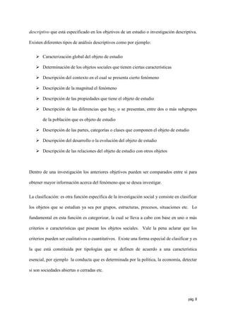 descriptivo que está especificado en los objetivos de un estudio o investigación descriptiva.

Existen diferentes tipos de análisis descriptivos como por ejemplo:


    Caracterización global del objeto de estudio

    Determinación de los objetos sociales que tienen ciertas características

    Descripción del contexto en el cual se presenta cierto fenómeno

    Descripción de la magnitud el fenómeno

    Descripción de las propiedades que tiene el objeto de estudio

    Descripción de las diferencias que hay, o se presentan, entre dos o más subgrupos

       de la población que es objeto de estudio

    Descripción de las partes, categorías o clases que componen el objeto de estudio

    Descripción del desarrollo o la evolución del objeto de estudio

    Descripción de las relaciones del objeto de estudio con otros objetos



Dentro de una investigación los anteriores objetivos pueden ser comparados entre sí para

obtener mayor información acerca del fenómeno que se desea investigar.


La clasificación: es otra función específica de la investigación social y consiste en clasificar

los objetos que se estudian ya sea por grupos, estructuras, procesos, situaciones etc. Lo

fundamental en esta función es categorizar, la cual se lleva a cabo con base en uno o más

criterios o características que posean los objetos sociales. Vale la pena aclarar que los

criterios pueden ser cualitativos o cuantitativos. Existe una forma especial de clasificar y es

la que está constituida por tipologías que se definen de acuerdo a una característica

esencial, por ejemplo la conducta que es determinada por la política, la economía, detectar

si son sociedades abiertas o cerradas etc.




                                                                                           pág. 8
 