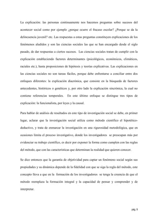 La explicación: las personas continuamente nos hacemos preguntas sobre sucesos del

acontecer social como por ejemplo ¿porque ocurre el fracaso escolar? ¿Porque se da la

delincuencia juvenil? etc. Las respuestas a estas preguntas constituyen explicaciones de los

fenómenos aludidos y son las ciencias sociales las que se han encargado desde el siglo

pasado, de dar respuestas a ciertos sucesos. Las ciencias sociales tratan de cumplir con la

explicación estableciendo factores determinantes (psicológicos, económicos, climáticos,

raciales etc.), hasta proposiciones de hipótesis y teorías explicativas. Las explicaciones en

las ciencias sociales no son tareas fáciles, porque debe enfrentarse a conciliar entre dos

enfoques diferentes: la explicación diacrónica, que consiste en la búsqueda de factores

antecedentes, históricos o genéticos y, por otro lado la explicación sincrónica, la cual no

contiene referencias temporales.      En este último enfoque se distingue tres tipos de

explicación: la funcionalista, por leyes y la causal.


Para hablar de análisis de resultados en este tipo de investigación social se debe, en primer

lugar, aclarar que la investigación social utiliza como método científico el hipotético-

deductivo, y trata de enmarcar la investigación en una rigurosidad metodológica, que en

ocasiones limita el proceso investigativo, donde los investigadores se preocupan más por

evidenciar su trabajo científico, es decir por exponer la forma como cumplen con las reglas

del método, que con las características que determinan la realidad que quieren conocer.


Se dice entonces que la garantía de objetividad para captar un fenómeno social según sus

propiedades y su dinámica depende de la fidelidad con que se siga la regla del método, este

concepto lleva a que en la formación de los investigadores se tenga la creencia de que el

método reemplaza la formación integral y la capacidad de pensar y comprender y de

interpretar.




                                                                                          pág. 9
 