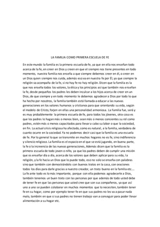 LA FAMILIA COMO PRIMERA ESCUELA DE FE
En este mundo la familia es la primera escuela de fe, ya que en ella nos enseñan todo
acerca de la fe, en creer en Dios y creen en que el siempre nos tiene presentes en todo
momento, nuestra familia nos enseña a que siempre debemos creer en él, o creer en
un Dios quien siempre nos cuida, además eso va en nuestra fe por Él, ya que siempre la
religión va acompaña de la fe, si no hay fe no hay religión. Dicen que la familia es la
que nos enseña todos los valores, la ética y los principios así que también nos enseñan
la fe, desde pequeños los padres les deben inculcar a los hijos acerca de creer en un
Dios, de que siempre y en todo momento le debemos agradecer a Dios por todo lo que
ha hecho por nosotros, la familia también está llamada a educar a las nuevas
generaciones en los valores humanos y cristianos para que orientando su vida, según
el modelo de Cristo, forjen en ellas una personalidad armoniosa. La Familia fue, será y
es muy probablemente la primera escuela de fe, para todos los jóvenes, otra cosa es
que los padres lo hagan más o menos bien, sean más o menos consientes su rol como
padres, estén más o menos capacitados para llevar a cabo su labor o que la sociedad,
en fin. La actual crisis religiosa ha afectado, como es natural, a la familia, verdadera de
cuanto ocurre en la sociedad. Ya no podemos decir casi que la familia es una escuela
de fe. Por lo general lo que se transmite en muchos hogares no es fe, sino indiferencia
y silencio religioso. La familia es el espacio en el que se está jugando, en buena parte,
la fe o la increencia de las nuevas generaciones, Además dicen que la familia es la
primera escuela de todo joven o niño, ya que los padres deben de cumplir una misión
que es enseñar día a día, acerca de los valores que deben aplicar para su vida, la
religión, y la fe hacia un Dios que lo puede todo, eso no solo se enseña con palabras
sino que también con demostrándolo con buenos tratos en la casa, con oraciones
todos los días para darle gracias a nuestro creador, un trato bueno en la familia etc.…
La fe ante todo es lo más importante, porque con ella podemos agradecerle a Dios,
también tenemos un buen trato con las personas por que además de todo usted debe
de tener fe en que las personas que usted cree que son sus compañeros, ya que así
uno a uno se pueden colaborar en muchos momentos que lo necesiten, también tener
fe en su hogar, como por ejemplo tener fe en que sus padres no les va a pasar nada
malo, también en que si sus padres no tienen trabajo van a conseguir para poder llevar
alimentación a su hogar etc.
 