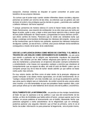 excepción, diversas órdenes se disputan el querer concentrar el poder para
beneficio de sus propios intereses.
Es curioso que el poder surja cuando existen diferentes clases sociales y algunas
personas se sienten por encima de las otras, es entonces que se genera una sed
de tener el control y los privilegios que los demás no gozan, ¿será ésta una cualidad
o defecto intrínseco del homo sapiens?
Y aunque pensemos de manera estoica (1) como lo hacen hasta cierto punto los
frailes franciscanos, esa creación de contrapoder no es otra cosa que una lucha por
llegar al poder, quitar a unos y dejar a otros para hacer ejercicio más o menos igual
de ese poder disfrazado de “ideas nuevas y progresistas en busca del bien común”,
que ahora cambia de manos. Pareciera que no existe una verdadera lucha que
tenga y sostenga como bandera de liderazgo los intereses del conjunto, porque aún
en las revoluciones que la historia nos presenta, aparecen los intereses mezquinos
de algunos cuántos, ya sea al inicio, o al final, unos pocos disfrutan de los beneficios
conseguidos a través de la lucha de la colectividad.
USO DE LA INFLUENCIA DIVINA COMO MEDIO DE CONTROL Y EL MIEDO A
TRAVÉS DE LOS SIGLOS COMO HERRAMIENTA DE SUMISIÓN.- es una pena
que siendo o pudiendo ser la religión una herramienta impulsora del desarrollo
humano, sea utilizada por las altas esferas religiosas para ejercer su dominio en
aras de mantenerse y preservarse en el ejercicio del poder; siempre confundiendo
y amedrentando a las masas con supuestos castigos y premios que obedecen al
comportamiento que se espera de ellos; ahí está el caso de Martín Lutero que no
comparto porque soy de la idea de luchar desde adentro ya que salirse es hasta
cierto punto más cómodo.
Es muy notorio dentro del filme como el estar dentro de la jerarquía religiosa se
pueda manipular a las clases menos agraciadas, con el sólo nombramiento de un
“castigo o deseo del Señor” y lo más increíble aún, es el que la población lo permita;
que pena que la religión sea un instrumento de control social de unos pocos sobre
unos muchos y lo más lamentable es que eso prevalece hasta nuestros días y aún
peor porque ahora ya no sólo hablamos de lo social, sino de lo político y económico.
OCULTAMIENTO DE LA INFORMACIÓN.- se percibe con los monjes benedictinos
al tratar de que no aparezca a la luz pública o que sea del conocimiento de los
demás, un libro de Aristóteles que habla sobre el humor, porque supone que la risa
conlleva en pocas palabras al acercamiento con el diablo; interesante hecho que
pareciera apegarse a cierta característica de la religiosidad, que sin embargo,
podemos apreciar una segunda intención que al final es primaria, como lo es el
hecho de ocultar información no para preservar la hegemonía, sino el poder mismo.
 