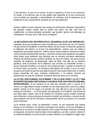 Y así entonces, lo que no se conoce, lo que no aparece y lo que no se menciona,
no existe, y es entonces que no hay peligro que despierte ya no las conciencias,
sino al interés por aprender y desarrollarse, es entonces que la ignorancia de la
población es una característica buscada por los que gobiernan.
Aunque valdría la pena observar que aunque la información estuviese disponible a
las grandes masas, quizás ésta no sabría que hacer con ella, más bien el
ocultamiento es hacia sectores pensantes que podrían ejercer ese liderazgo de
contrapoder en busca de la “silla de los privilegios”.
LA INFLUENCIA DEL ENTORNO EN EL DESARROLLO DE LOS INDIVIDUOS.-
ineludible tema que se aplica en toda circunstancia y que tiene que ver con el hecho
de que somos la resultante en términos llanos de dos cosas: la herencia genética y
la influencia del entorno en el que nos desarrollamos, entorno que nos obliga a
adaptarnos para poder sobrevivir, entorno pocas veces cuidado y tomado en cuenta
como promotor del desarrollo humano, más bien cuidado para mantener el equilibrio
entre pares, para mantener esa ortodoxia que no siempre promueve alternativas
mejores de cambio porque prefiere mantener su zona de confort. Así pues el joven
aprendiz de Guillermo de Baskerville, Adso de Belk, más allá de su herencia
genética, será el producto de la influencia que circunda su desarrollo humano y
social. Será esto benéfico o no para él, no lo sabemos (aún y cuando el narrador es
el mismo Adso, ya anciano, no menciona dato alguno de su éxito o no en su vida),
porque es el tiempo el que hay que dejar transcurrir para poder determinar si nuestro
propio desarrollo fue para nosotros satisfactorio o el entorno terminó por
absorbernos en aras de mantener al sistema funcional pero no en armonía…
LA FE DEL SER HUMANO, EN SÍ MISMO Y EN LO QUE CREE Y LA FE Y SUS
INTERPRETACIONES VIRTUOSAS O VICIADAS POR UNA PERCEPCIÓN MAL
INTENCIONADA.- el ser humano es un ente que necesita creer, y esa fe en si
mismo o en algo exterior puede motivarlo en sus actos para bien o para mal, peligro
latente cuando la fe es ciega y no permite ver más allá de lo que se quiere ver
porque así conviene…, La fe es esa luz de esperanza en el mañana, la promesa de
que algo mejor vendrá, pero la fe también se manipula cuando existen personas
que convencen a otras personas de poseer la verdad, las profecías y abusan de ello
para profanar la fe de los individuos encausándola hacia sus propios y no siempre
sanos intereses.
La fe también nace, crece, se desarrolla y muere, es una maquinita que inyecta
ánimos en el individuo y lo impulsa a perseguir sus sueños, es la que establece la
confianza en sí mismo o en algo superior a él y a partir de estas creencias comienza
la búsqueda del camino hacia el logro de los objetivos, por ello, cuando nuestra fe
no está biendefinida, es como el que no sabe a donde va y no llegará a ningún lado,
 