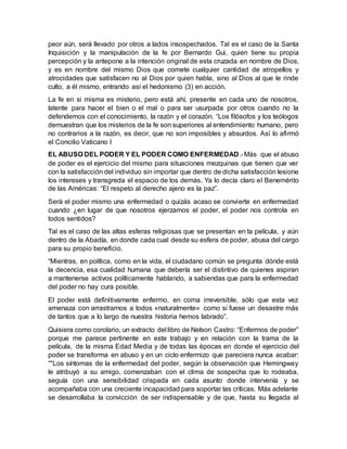 peor aún, será llevado por otros a lados insospechados. Tal es el caso de la Santa
Inquisición y la manipulación de la fe por Bernardo Gui, quien tiene su propia
percepción y la antepone a la intención original de esta cruzada en nombre de Dios,
y es en nombre del mismo Dios que comete cualquier cantidad de atropellos y
atrocidades que satisfacen no al Dios por quien habla, sino al Dios al que le rinde
culto, a él mismo, entrando así el hedonismo (3) en acción.
La fe en si misma es misterio, pero está ahí, presente en cada uno de nosotros,
latente para hacer el bien o el mal o para ser usurpada por otros cuando no la
defendemos con el conocimiento, la razón y el corazón. “Los filósofos y los teólogos
demuestran que los misterios de la fe son superiores al entendimiento humano, pero
no contrarios a la razón, es decir, que no son imposibles y absurdos. Así lo afirmó
el Concilio Vaticano I
EL ABUSO DEL PODER Y EL PODER COMO ENFERMEDAD.-Más que el abuso
de poder es el ejercicio del mismo para situaciones mezquinas que tienen que ver
con la satisfacción del individuo sin importar que dentro de dicha satisfacción lesione
los intereses y transgreda el espacio de los demás. Ya lo decía claro el Benemérito
de las Américas: “El respeto al derecho ajeno es la paz”.
Será el poder mismo una enfermedad o quizás acaso se convierte en enfermedad
cuando ¿en lugar de que nosotros ejerzamos el poder, el poder nos controla en
todos sentidos?
Tal es el caso de las altas esferas religiosas que se presentan en la película, y aún
dentro de la Abadía, en donde cada cual desde su esfera de poder, abusa del cargo
para su propio beneficio.
“Mientras, en política, como en la vida, el ciudadano común se pregunta dónde está
la decencia, esa cualidad humana que debería ser el distintivo de quienes aspiran
a mantenerse activos políticamente hablando, a sabiendas que para la enfermedad
del poder no hay cura posible.
El poder está definitivamente enfermo, en coma irreversible, sólo que esta vez
amenaza con arrastrarnos a todos «naturalmente» como si fuese un desastre más
de tantos que a lo largo de nuestra historia hemos labrado”.
Quisiera como corolario, un extracto del libro de Nelson Castro: “Enfermos de poder”
porque me parece pertinente en este trabajo y en relación con la trama de la
película, de la misma Edad Media y de todas las épocas en donde el ejercicio del
poder se transforma en abuso y en un ciclo enfermizo que pareciera nunca acabar:
“"Los síntomas de la enfermedad del poder, según la observación que Hemingway
le atribuyó a su amigo, comenzaban con el clima de sospecha que lo rodeaba,
seguía con una sensibilidad crispada en cada asunto donde intervenía y se
acompañaba con una creciente incapacidad para soportar las críticas. Más adelante
se desarrollaba la convicción de ser indispensable y de que, hasta su llegada al
 