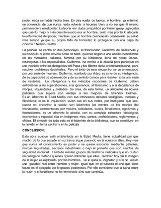 poder, nada se había hecho bien. En otra vuelta de tuerca, el hombre, ya enfermo
se convencía de que nunca nada volvería a hacerse bien, a no ser que él mismo
permaneciera en el poder. La teoría -sin duda compartida por Hemingway- agregaba
que cuanto mejor y más desinteresado era un hombre, tanto más pronto lo atacaría
la enfermedad del poder, mientras que un hombre deshonesto conservaría su salud
más tiempo ya que su propia falta de honradez lo protegería con una capa de
cinismo." Nelson Castro.
La película se centra en dos personajes, el franciscano Guillermo de Baskerville y
su discípulo el joven novicio Adso de Melk, quienes llegan a una abadía benedictina
en las montañas italianas, famosa por su biblioteca, llena de obras únicas,
restringidas a los especialistas. Guillermo, ha venido a la abadía para participar en
una reunión entre los delegados del Papa y los líderes de la orden franciscana, para
resolver problemas doctrinales. Pero el éxito de este encuentro se ve amenazado
por una serie de muertes. Guillermo, auxiliado por Adso, se sirve de su inteligencia,
de su capacidad de observación y de su sentido común para resolver toda una serie
de misterios. La inteligencia y los métodos racionales de Guillermo deben
enfrentarse a las supersticiones, a la ignorancia, al fanatismo y a la decadencia de
monjes, inquisidores y prelados. Se crea, de esta forma, un ambiente de novela
policíaca que supera con ventaja a las mejores de Sherlock Holmes.
Es un laberinto la Edad Media, con sus intrincados debates teológicos, morales y
filosóficos; lo es la inquisición: quien cae en sus redes, por inteligente que sea,
puede no encontrar la salida; son laberintos las mentes de los monjes del
monasterio, atormentadas por miedos, soledades, dudas, fanatismos, egoísmos y
frustraciones; es un laberinto la abadía, con su compleja estructura ideológica,
económica y espacial, rica en imágenes, ritos, cantos, prohibiciones, reglamentos y
oficios. El símbolo de todo esto es el laberinto de la biblioteca, que se constituye en
la novela en tema central y en la película
CONCLUSION:
Esta obra aunque está ambientada en la Edad Media, tiene actualidad por que
mucho de lo que sucede en su trama sigue pasando en la nuestros días. Hoy más
que nunca el conocimiento es poder y se quiere esconder mediante patentes,
marcas registradas, secretos industriales o bajo el pretexto que son asuntos de
seguridad nacional. También existen grupos de fanáticos radicales que no dudan
en castigar o matar a quienes opinan diferente que ellos. También hoy día la imagen
de la mujer es explotada por los hombres, se le quita su dignidad y aún no existe
una igualdad real entre hombre y mujer. Igual que en el pasado el arte que tiene
futuro es el apoyado por lo grupos poderosos. Por ello considero que la lucha entre
la razón y el fanatismo no ha terminado sino que continúa.
 