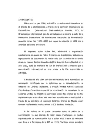 ANTECEDENTES
Más o menos, por 1906, se inició la normalización internacional en
el ámbito de la electrotécnica, a través de la Comisión Internacional de
Electrotécnica (International Electrotechnique Comitte, IEC). La
Organización Internacional para la Normalización se origina a partir de la
Federación Internacional de Asociaciones Nacionales de Normalización
conocida como ISA (1926-1939) que luego fue disuelta en 1942 por la
amenaza de guerra en Europa.
El ingeniero suizo Huber Ruf, administró la organización
prácticamente sin ayuda de nadie. El manejo de la redacción, traducción y
reproducción de documentos lo realizó sólo con la ayuda de su familia
desde su casa en Basilea. Cuando estalló la Segunda Guerra Mundial, en el
año 1939, trató de mantener la ISA en marcha pero a medida que la
comunicación internacional se vino abajo, y la ISA suspendido su
actividad.
A finales del año 1944 con todo el desarrollo en la manufactura de
armamento beneficiado por la aplicación de la estandarización, se
establece en Londres, Inglaterra, la UNSCC (United Nations Standards
Coordinating Committee) o comité de coordinación de estándares de las
naciones unidas. La UNSCC se administró desde las oficinas de la ICE,
organismo que a esa altura era muy bien considerado a nivel global, a
través de su secretario el ingeniero británico Charles Le Maistre quien
también había estado involucrado en la ICE desde su fundación.
A Le Maistre se le puede considerar como el padre de la
normalización ya que además de haber estado involucrado en muchas
organizaciones de normalización, fue el quien inició la serie de reuniones
que llevo a la formación de la ISA en 1926. También, como secretario
 