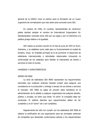 general de la UNSCC inicio el camino para la formación de un nuevo
organismo de normalización que mas tarde sería conocido como ISO.
En octubre de 1946, en Londres, representantes de veinticinco
países deciden adoptar el nombre de International Organization for
Standardization conocida como ISO por sus siglas y por la referencia a la
palabra griega relativa a la igualdad.
ISO realiza su primera reunión en el mes de junio de 1947 en Zurcí,
Alemania, y se establece como sede para su funcionamiento la ciudad de
Ginebra, Suiza. Su finalidad principal es la de promover el desarrollo de
estándares internacionales y actividades relacionadas incluyendo la
conformidad de los estatutos para facilitar el intercambio de bienes y
servicios en todo el mundo.
VARIEDAD Y CARACTERÍSTICAS
SERIES IS0 9000
La serie de estándares ISO 9000 representan los requerimientos
esenciales que cualquier empresa necesita cumplir para asegurar una
consistencia en la producción y entrega a tiempo de sus bienes y servicios
al mercado. ISO 9000 es capaz de proveer estos beneficios en la
administración de la calidad a cualquier organización de cualquier tamaño,
pública o privada, sin tener que dictar "el cómo" la compañía debe ser
conducida. El sistema describe que requerimientos deben de ser
cumplidos y no él "como" van a ser cumplidos.
Regularmente tan sólo con cumplir con los estándares ISO 9000 se
obtiene la certificación de una organización para ser proveedor potencial
de compañías que demandan conformancia estricta a los requerimientos
 