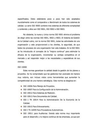 especificados. Estos estándares poco a poco han sido aceptados
mundialmente como el comparativo o Benchmark de todos los sistemas de
calidad. La serie ISO 9000 contiene tres sistemas de diferente complejidad
y contenido y ellos son ISO 9001, ISO 9002 e ISO 9003.
No obstante, la nueva y única norma ISO 9001 elimina el problema
de elegir entre las normas ISO 9001, 9002 y 9003. El Sistema de Gestión
de la Calidad cubre, con la norma ISO 9001, todas las actividades de una
organización y esto proporcionará a los clientes, la seguridad, de que
todos los procesos de una organización han sido tratados. En la ISO 9001
se ha introducido el concepto de la "mejora continua" para estimular la
eficacia de la organización, incrementar su ventaja competitiva en el
mercado y así responder mejor a las necesidades y expectativas de sus
clientes.
ISO 10000
Estas normas garantizan la calidad desde la gestión de los planes o
proyectos. Se ha comprobado que las gestiones han avanzado de manera
muy notoria, son incluso vistos como herramientas que aumentan la
competitividad de una manera estratégica. Esta norma se desglosa en:
ISO 10006 Para Manejo de Proyectos.
ISO 10007 Para la Configuración de la Administración.
ISO 10012 Para Sistemas de Medición.
ISO 10013 Para Documentos de Calidad.
ISO I TR 10014 Para la Administración De la Economía de la
Calidad.
ISO 10015 Para Entrenamiento.
ISO I TS 16949 Para Proveedores Automotrices.
ISO 19011 para Auditorias: Siendo esta norma muy importante
para el desarrollo y la mejora continua de las empresas, ya que por
 
