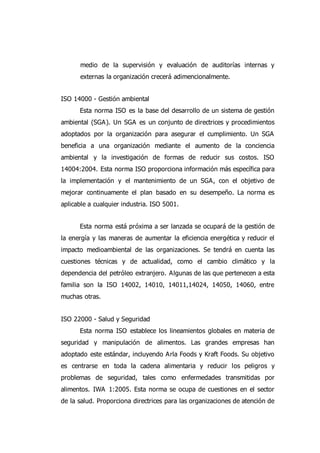 medio de la supervisión y evaluación de auditorías internas y
externas la organización crecerá adimencionalmente.
ISO 14000 - Gestión ambiental
Esta norma ISO es la base del desarrollo de un sistema de gestión
ambiental (SGA). Un SGA es un conjunto de directrices y procedimientos
adoptados por la organización para asegurar el cumplimiento. Un SGA
beneficia a una organización mediante el aumento de la conciencia
ambiental y la investigación de formas de reducir sus costos. ISO
14004:2004. Esta norma ISO proporciona información más específica para
la implementación y el mantenimiento de un SGA, con el objetivo de
mejorar continuamente el plan basado en su desempeño. La norma es
aplicable a cualquier industria. ISO 5001.
Esta norma está próxima a ser lanzada se ocupará de la gestión de
la energía y las maneras de aumentar la eficiencia energética y reducir el
impacto medioambiental de las organizaciones. Se tendrá en cuenta las
cuestiones técnicas y de actualidad, como el cambio climático y la
dependencia del petróleo extranjero. Algunas de las que pertenecen a esta
familia son la ISO 14002, 14010, 14011,14024, 14050, 14060, entre
muchas otras.
ISO 22000 - Salud y Seguridad
Esta norma ISO establece los lineamientos globales en materia de
seguridad y manipulación de alimentos. Las grandes empresas han
adoptado este estándar, incluyendo Arla Foods y Kraft Foods. Su objetivo
es centrarse en toda la cadena alimentaria y reducir los peligros y
problemas de seguridad, tales como enfermedades transmitidas por
alimentos. IWA 1:2005. Esta norma se ocupa de cuestiones en el sector
de la salud. Proporciona directrices para las organizaciones de atención de
 
