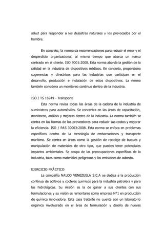 salud para responder a los desastres naturales y los provocados por el
hombre.
En concreto, la norma da recomendaciones para reducir el error y el
desperdicio organizacional, al mismo tiempo que abarca un marco
centrado en el cliente. ISO 9001:2000. Esta norma aborda la gestión de la
calidad en la industria de dispositivos médicos. En concreto, proporciona
sugerencias y directrices para las industrias que participan en el
desarrollo, producción e instalación de estos dispositivos. La norma
también considera un monitoreo continuo dentro de la industria.
ISO / TS 16949 - Transporte
Esta norma revisa todas las áreas de la cadena de la industria de
suministros para automóviles. Se concentra en las áreas de capacitación,
monitoreo, análisis y mejoras dentro de la industria. La norma también se
centra en las formas de los proveedores para reducir sus costos y mejorar
la eficiencia. ISO / PAS 30003:2008. Esta norma se enfoca en problemas
específicos dentro de la tecnología de embarcaciones y transporte
marítimo. Se centra en áreas como la gestión de reciclaje de buques y
manipulación de materiales de otro tipo, que pueden tener potenciales
impactos ambientales. Se ocupa de las preocupaciones específicas de la
industria, tales como materiales peligrosos y las emisiones de asbesto.
EJERCICIO PRÁCTICO
La compañía NALCO VENEZUELA S.C.A se dedica a la producción
continua de aditivos y cocteles químicos para la industria petrolera y para
las hidrológicas. Su misión es la de ganar a sus clientes con sus
formulaciones y su visión es remontarse como empresa N°1 en producción
de química innovadora. Esta casa tratante no cuenta con un laboratorio
orgánico involucrado en el área de formulación y diseño de nuevas
 