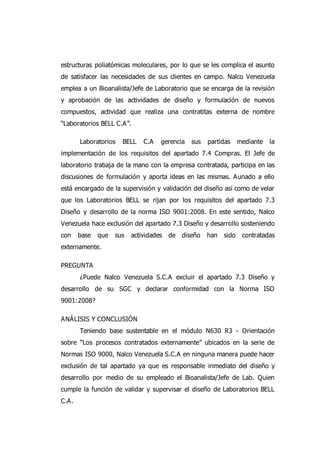 estructuras poliatómicas moleculares, por lo que se les complica el asunto
de satisfacer las necesidades de sus clientes en campo. Nalco Venezuela
emplea a un Bioanalista/Jefe de Laboratorio que se encarga de la revisión
y aprobación de las actividades de diseño y formulación de nuevos
compuestos, actividad que realiza una contratitas externa de nombre
“Laboratorios BELL C.A”.
Laboratorios BELL C.A gerencia sus partidas mediante la
implementación de los requisitos del apartado 7.4 Compras. El Jefe de
laboratorio trabaja de la mano con la empresa contratada, participa en las
discusiones de formulación y aporta ideas en las mismas. Aunado a ello
está encargado de la supervisión y validación del diseño así como de velar
que los Laboratorios BELL se rijan por los requisitos del apartado 7.3
Diseño y desarrollo de la norma ISO 9001:2008. En este sentido, Nalco
Venezuela hace exclusión del apartado 7.3 Diseño y desarrollo sosteniendo
con base que sus actividades de diseño han sido contratadas
externamente.
PREGUNTA
¿Puede Nalco Venezuela S.C.A excluir el apartado 7.3 Diseño y
desarrollo de su SGC y declarar conformidad con la Norma ISO
9001:2008?
ANÁLISIS Y CONCLUSIÓN
Teniendo base sustentable en el módulo N630 R3 - Orientación
sobre “Los procesos contratados externamente” ubicados en la serie de
Normas ISO 9000, Nalco Venezuela S.C.A en ninguna manera puede hacer
exclusión de tal apartado ya que es responsable inmediato del diseño y
desarrollo por medio de su empleado el Bioanalista/Jefe de Lab. Quien
cumple la función de validar y supervisar el diseño de Laboratorios BELL
C.A.
 