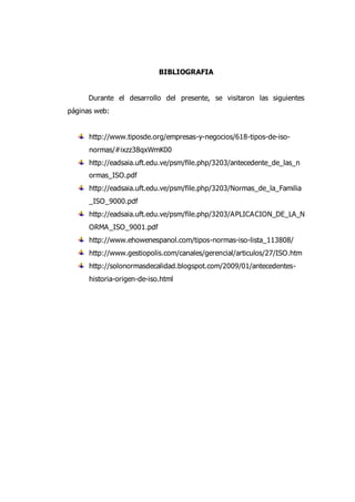 BIBLIOGRAFIA
Durante el desarrollo del presente, se visitaron las siguientes
páginas web:
http://www.tiposde.org/empresas-y-negocios/618-tipos-de-iso-
normas/#ixzz38qxWmK00
http://eadsaia.uft.edu.ve/psm/file.php/3203/antecedente_de_las_n
ormas_ISO.pdf
http://eadsaia.uft.edu.ve/psm/file.php/3203/Normas_de_la_Familia
_ISO_9000.pdf
http://eadsaia.uft.edu.ve/psm/file.php/3203/APLICACION_DE_LA_N
ORMA_ISO_9001.pdf
http://www.ehowenespanol.com/tipos-normas-iso-lista_113808/
http://www.gestiopolis.com/canales/gerencial/articulos/27/ISO.htm
http://solonormasdecalidad.blogspot.com/2009/01/antecedentes-
historia-origen-de-iso.html
 