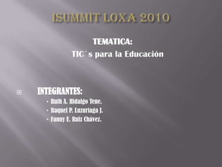 ISUMMIT LOXA 2010 TEMATICA: 	TIC´s para la Educación  	 INTEGRANTES: Ruth A. Hidalgo Tene. Raquel P. Luzuriaga J. Fanny E. Ruiz Chávez. 