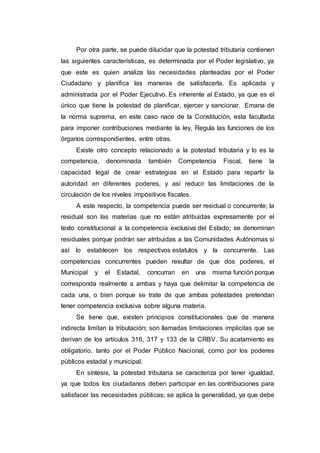 Por otra parte, se puede dilucidar que la potestad tributaria contienen
las siguientes características, es determinada por el Poder legislativo, ya
que este es quien analiza las necesidades planteadas por el Poder
Ciudadano y planifica las maneras de satisfacerla. Es aplicada y
administrada por el Poder Ejecutivo. Es inherente al Estado, ya que es el
único que tiene la potestad de planificar, ejercer y sancionar. Emana de
la norma suprema, en este caso nace de la Constitución, esta facultada
para imponer contribuciones mediante la ley, Regula las funciones de los
órganos correspondientes, entre otras.
Existe otro concepto relacionado a la potestad tributaria y lo es la
competencia, denominada también Competencia Fiscal, tiene la
capacidad legal de crear estrategias en el Estado para repartir la
autoridad en diferentes poderes, y así reducir las limitaciones de la
circulación de los niveles impositivos fiscales.
A este respecto, la competencia puede ser residual o concurrente; la
residual son las materias que no están atribuidas expresamente por el
texto constitucional a la competencia exclusiva del Estado; se denominan
residuales porque podrán ser atribuidas a las Comunidades Autónomas si
así lo establecen los respectivos estatutos y la concurrente. Las
competencias concurrentes pueden resultar de que dos poderes, el
Municipal y el Estadal, concurran en una misma función porque
corresponda realmente a ambas y haya que delimitar la competencia de
cada una, o bien porque se trate de que ambas potestades pretendan
tener competencia exclusiva sobre alguna materia.
Se tiene que, existen principios constitucionales que de manera
indirecta limitan la tributación; son llamadas limitaciones implícitas que se
derivan de los artículos 316, 317 y 133 de la CRBV. Su acatamiento es
obligatorio, tanto por el Poder Público Nacional, como por los poderes
públicos estadal y municipal.
En síntesis, la potestad tributaria se caracteriza por tener igualdad,
ya que todos los ciudadanos deben participar en las contribuciones para
satisfacer las necesidades públicas; se aplica la generalidad, ya que debe
 