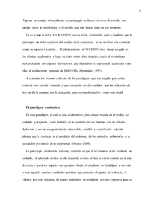 3
Algunos personajes sobresalientes en pedagogía se dieron a la tarea de estudiar con
mucha calma la metodología y el modelo que más fuerza tenía en ese momento.
Es así como el señor J.B WATSON, son su teoría conductista quien considero que la
psicología no debía ocuparse del estudio de la conciencia, si no nombrar a la conducta
como su aspecto a estudiar… El planteamiento de WATSON, tuvo buena acogida en
los círculos académicos y logro su éxito varios años después, creció el movimiento
neoconductista con algunas derivaciones que disputaban la supremacía académica entre
ellas el conductismo operante de SKINNER, (Hernández 1997).
A continuación veamos cada uno de los paradigmas que han surgido para poder
construir una escuela renovada y que concuerde con los cambios que los educando de
hoy en día le apuntan con la educación, para su transformación como este social.
El paradigma conductista
En este paradigma el cual es una al alternativa para educar basada en el modelo de
estímulo y respuesta, como también en la conducta del ser humano con un método
deductivo y con un comportamiento observable, medible y cuantificable, además
plantea que la conducta es el resultado del ambiente, de los estímulos ambientales y su
asociación por medio de la experiencia (Orozco 2009).
La psicología conductista está muy centrada en que el ser humano actué mediante un
estímulo, el educando de hoy en día responde a estos, si bien es cierto cuando en el aula
de clases el profesor imparte con ejemplos donde el estudiante se identifique y aún más
si este ejemplo produce resultados positivos que potencie el espíritu del esfuerzo, la
valentía por salir adelante; de seguro tendremos un estudiante con una respuesta para su
 