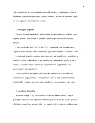 4
vida, por ende con un comportamiento observable medible y cuantificable, el cual lo
trasformara para una sociedad nueva, pero no completo, le faltara un estudiante crecer
en otros aspectos como el personal y social.
El paradigma cognitivo
Este concibe como fundamental, el aprendizaje por descubrimiento teniendo como
objetivo principal de la escuela el aprender a aprender y/o en el enseñar a pensar,
(Bruner).
Como bien lo dice REUVEN FEURESTEIN, en su teoría en la modificabilidad
cognitiva: todos nosotros somos modificables y podemos contribuir a modificar a otros.
La psicología cognitiva considera que somos seres que aprendemos y aprendemos a
modificar nuestro conocimiento ya que mediante los conocimientos previos y con el
análisis, se obtienen nuevos saberes que hacen finalmente un producto de ese
procesamiento algo significativo.
En este sentido los paradigmas en la educación producen en el educando una
transformación su pensamiento, constituyéndolo como un ente social esencialmente
transformado en muchos aspectos: Ético, psicológico, social, cognitivo entre otros.
El paradigma humanista
A medido del siglo XX y como resultado de las condiciones sociales, surge el
paradigma humanista para solucionar las brechas para solucionar las brechas que dejo
el enfoque conductivista y cognitivista. Los supuesto teóricos de este paradigma giran
 