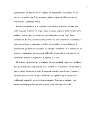 6
que la información provista por los sentidos está fuertemente condicionada por los
marcos conceptuales que de hecho orientan todo el proceso de adquisición de los
conocimiento (Hernández, 1997).
Para el constructivismo si se otorga los conocimientos acabados a los niños esto
serán incapaces de laborar sus propias ideas las cuales aunque no estén correctas en su
totalidad, tendrán cierto valor funcional que darán paso a los que Piaget llama
acomodación. Es decir, si como docente pedimos una sola respuesta en los exámenes o
clases que es la que se encuentran en el libro que se analiza, se estará limitando la
potencialidad que tienen los estudiantes de participar activamente en la construcción de
su propio conocimiento, pues se estará inhibiendo la búsqueda, la confrontación, el
movimiento de ideas la imaginación, la hipótesis y el error.
De acuerdo a lo antes dicho, al estudiante hay que propiciarle situaciones problemas
para que el de manera independiente pueda construir su conocimiento o lo descubra de
manera natural de acuerdo al grado de desarrollo cognitivo que él tenga. Con esto el
muchacho puede alcanzar un grado de madurez de cognición que lo ayudan en su
cotidianidad visionando un mejor desenvolvimiento dentro de su quehacer para
apuntar al cambio personal que debe alcanzar con la educación que recibe.
 