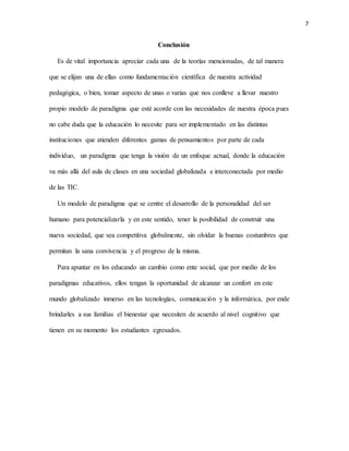 7
Conclusión
Es de vital importancia apreciar cada una de la teorías mencionadas, de tal manera
que se elijan una de ellas como fundamentación científica de nuestra actividad
pedagógica, o bien, tomar aspecto de unas o varias que nos conlleve a llevar nuestro
propio modelo de paradigma que esté acorde con las necesidades de nuestra época pues
no cabe duda que la educación lo necesite para ser implementado en las distintas
instituciones que atienden diferentes gamas de pensamientos por parte de cada
individuo, un paradigma que tenga la visión de un enfoque actual, donde la educación
va más allá del aula de clases en una sociedad globalizada e interconectada por medio
de las TIC.
Un modelo de paradigma que se centre el desarrollo de la personalidad del ser
humano para potencializarla y en este sentido, tener la posibilidad de construir una
nueva sociedad, que sea competitiva globalmente, sin olvidar la buenas costumbres que
permitan la sana convivencia y el progreso de la misma.
Para apuntar en los educando un cambio como ente social, que por medio de los
paradigmas educativos, ellos tengan la oportunidad de alcanzar un confort en este
mundo globalizado inmerso en las tecnologías, comunicación y la informática, por ende
brindarles a sus familias el bienestar que necesiten de acuerdo al nivel cognitivo que
tienen en su momento los estudiantes egresados.
 