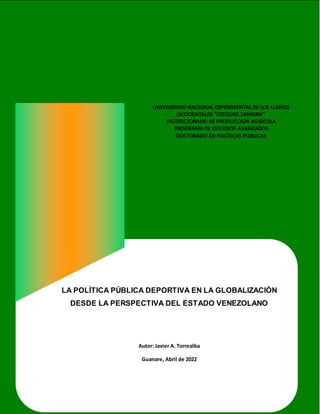 1
UNIVERSIDAD NACIONAL EXPERIMENTAL DE LOS LLANOS
OCCIDENTALES “EZEQUIEL ZAMORA”
VICERECTORADO DE PRODUCCIÓN AGRÍCOLA
PROGRAMA DE ESTUDIOS AVANZADOS
DOCTORADO EN POLÍTICAS PÚBLICAS
LA POLÍTICA PÚBLICA DEPORTIVA EN LA GLOBALIZACIÓN
DESDE LA PERSPECTIVA DEL ESTADO VENEZOLANO
Autor: Javier A. Torrealba
Guanare, Abril de 2022
 