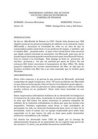 UNIVERSIDAD CENTRAL DEL ECUADOR
FACULTAD CIENCIAS ECONOMICAS
CARRERA DE FINANZAS
NOMBRE: Jhomaira Montalvan SEMESTRE: Primero
AULA: 34 TEMA: Dialogo Steve Jobs y Bill Gates
INTRODUCCION:
Se dio en (MacWorld) de Boston en 1997. Donde Jobs destaco que “Bill
(Apple) construyo la primera compañía de software en la industria, Gates
(Microsoft) y menciono la tenacidad de Jobs en su idea de que la
computadora podía convertirse en un producto de masas, y también por
el modelo Mac, pesando sobre el poco éxito inicial.Steve Jobs anunció
que Apple estaría entrando en asociación con Microsoft, para que así se
pueda seguir haciendo grandes contribuciones para beneficios del futuro,
esto en cuanto a la tecnología. Este dialogo se llevó en presencia de
muchas personas y fue por vía satelital por parte de Gates. En ese
entonces Bill Gates mencionó el lanzamiento de Mac Office 98, dicho
proyecto explotaría las nuevas características del Mac, se dijo que en
muchos sentidos este Mac iba a ser más avanzado que la versión para
Windows.
ARGUMENTACION:
Steve Jobs comenta a la prensa lo que piensa de Microsoft, principal
competidor de Apple Computers. Dice: “El único problema con Microsoft
es que ellos no tienen gusto, ellos no tienen en lo absoluto gusto alguno…
de tal forma que, ellos no piensan en ideas originales y ellos no brindan
mucha cultura en su producto”. Steve Jobs tiene veracidad en sus
palabras.
Estos empresarios informáticos hablaron de su desarrollo tecnológico en
el transcurso de estos años, recalcando la innovación como por ejemplo
al citar que Bill Gates fue quién construyo la primera compañía de
software de la industria enfocándose en ideas que para los demás eran
imposibles. También explicaban como llevar a cabo actividades de
persuasión ha sido un elemento fundamental para tener el éxito de la
actualidad, como el contar con un equipo responsable pero sobre todo
capacitado en lo que hacen, ha sido su base para poder desarrollar
productos innovadores y de calidad.
Gil Amelio fue derrocado como CEO de Apple por el consejo de
administración después de la supervisión de un registro bajo precio de
las acciones 12 años y las pérdidas financieras catastróficas
 