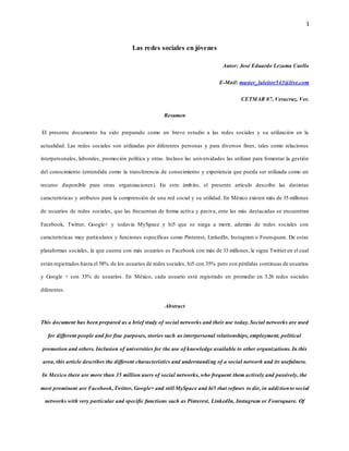 1
Las redes sociales en jóvenes
Autor: José Eduardo Lezama Cuello
E-Mail: master_laleitor543@live.com
CETMAR 07, Veracruz, Ver.
Resumen
El presente documento ha sido preparado como un breve estudio a las redes sociales y su utilización en la
actualidad. Las redes sociales son utilizadas por diferentes personas y para diversos fines, tales como relaciones
interpersonales, laborales, promoción política y otras. Incluso las universidades las utilizan para fomentar la gestión
del conocimiento (entendida como la transferencia de conocimiento y experiencia que pueda ser utilizada como un
recurso disponible para otras organizaciones). En este ámbito, el presente artículo describe las distintas
características y atributos para la comprensión de una red social y su utilidad. En México existen más de 35 millones
de usuarios de redes sociales, que las frecuentan de forma activa y pasiva, ente las más destacadas se encuentran
Facebook, Twitter, Google+ y todavía MySpace y hi5 que se niega a morir, además de redes sociales con
características muy particulares y funciones específicas como Pinterest, LinkedIn, Instagram o Foursquare. De estas
plataformas sociales, la que cuenta con más usuarios es Facebook con más de 33 millones, le sigue Twitter en el cual
están registrados hasta el 58% de los usuarios de redes sociales, hi5 con 35% pero con pérdidas continuas de usuarios
y Google + con 33% de usuarios. En México, cada usuario está registrado en promedio en 3.26 redes sociales
diferentes.
Abstract
This document has been prepared as a brief study of social networks and their use today.Social networks are used
for different people and for fine purposes, stories such as interpersonal relationships, employment, political
promotion and others. Inclusion of universities for the use of knowledge available to other organizations. In this
area, this article describes the different characteristics and understanding of a social network and its usefulness.
In Mexico there are more than 35 million users of social networks, who frequent them actively and passively, the
most prominent are Facebook,Twitter, Google+ and still MySpace and hi5 that refuses to die, in additionto social
networks with very particular and specific functions such as Pinterest, LinkedIn, Instagram or Foursquare. Of
 