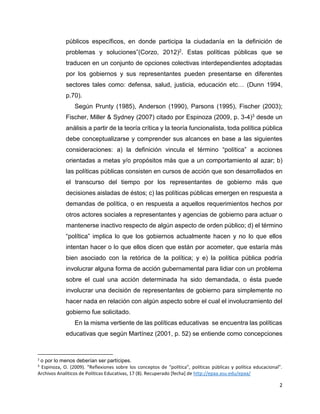 2
públicos específicos, en donde participa la ciudadanía en la definición de
problemas y soluciones”(Corzo, 2012)2. Estas políticas públicas que se
traducen en un conjunto de opciones colectivas interdependientes adoptadas
por los gobiernos y sus representantes pueden presentarse en diferentes
sectores tales como: defensa, salud, justicia, educación etc… (Dunn 1994,
p.70).
Según Prunty (1985), Anderson (1990), Parsons (1995), Fischer (2003);
Fischer, Miller & Sydney (2007) citado por Espinoza (2009, p. 3-4)3 desde un
análisis a partir de la teoría crítica y la teoría funcionalista, toda política pública
debe conceptualizarse y comprender sus alcances en base a las siguientes
consideraciones: a) la definición vincula el término “política” a acciones
orientadas a metas y/o propósitos más que a un comportamiento al azar; b)
las políticas públicas consisten en cursos de acción que son desarrollados en
el transcurso del tiempo por los representantes de gobierno más que
decisiones aisladas de éstos; c) las políticas públicas emergen en respuesta a
demandas de política, o en respuesta a aquellos requerimientos hechos por
otros actores sociales a representantes y agencias de gobierno para actuar o
mantenerse inactivo respecto de algún aspecto de orden público; d) el término
“política” implica lo que los gobiernos actualmente hacen y no lo que ellos
intentan hacer o lo que ellos dicen que están por acometer, que estaría más
bien asociado con la retórica de la política; y e) la política pública podría
involucrar alguna forma de acción gubernamental para lidiar con un problema
sobre el cual una acción determinada ha sido demandada, o ésta puede
involucrar una decisión de representantes de gobierno para simplemente no
hacer nada en relación con algún aspecto sobre el cual el involucramiento del
gobierno fue solicitado.
En la misma vertiente de las políticas educativas se encuentra las políticas
educativas que según Martínez (2001, p. 52) se entiende como concepciones
2
o por lo menos deberían ser partícipes.
3
Espinoza, O. (2009). “Reflexiones sobre los conceptos de “política”, políticas públicas y política educacional”.
Archivos Analíticos de Políticas Educativas, 17 (8). Recuperado [fecha] de http://epaa.asu.edu/epaa/
 