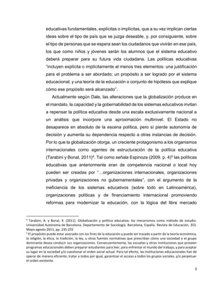 3
educativas fundamentales, explícitas o implícitas, que a su vez implican ciertas
ideas sobre el tipo de país que se juzga deseable, y, por consiguiente, sobre
el tipo de personas que se espera sean los ciudadanos que vivirán en ese país,
los que como niños y jóvenes serán los alumnos que el sistema educativo
deberá preparar para su futura vida ciudadana. Las políticas educativas
“incluyen explícita o implícitamente al menos tres elementos: una justificación
para el problema a ser abordado; un propósito a ser logrado por el sistema
educacional; y una teoría de la educación o conjunto de hipótesis que explique
cómo ese propósito será alcanzado”.
Actualmente según Dale, las alteraciones que la globalización produce en
el mandato, la capacidad y la gobernabilidad de los sistemas educativos invitan
a repensar la política educativa desde una escala exclusivamente nacional a
un análisis que incorpore una aproximación multinivel. El Estado no
desaparece en absoluto de la escena política, pero sí pierde autonomía de
decisión y aumenta su dependencia respecto a otras instancias de decisión.
Por lo que la globalización otorga, un creciente protagonismo a los organismos
internacionales como agentes de estructuración de la política educativa
(Tarabini y Bonal, 2011)4. Tal como señala Espinoza (2009. p. 4)5 las políticas
educativas que anteriormente eran de competencia nacional o local hoy
pueden ser creadas por “…organizaciones internacionales, organizaciones
privadas y organizaciones no gubernamentales”, con el argumento de la
ineficiencia de los sistemas educativos (sobre todo en Latinoamérica),
organizaciones políticas y de financiamiento internacional promoviendo
reformas para modernizar la educación, con la lógica del libre mercado
4
Tarabini, A. y Bonal, X. (2011). Globalización y política educativa: los mecanismos como método de estudio.
Universidad Autónoma de Barcelona. Departamento de Sociología. Barcelona, España. Revista de Educación, 355.
Mayo-agosto 2011, pp. 235-255
5
El propósito puede estar asociado con los fines de la educación y puede ser trazado a partir de la teoría económica,
la religión, la ética, la tradición, la ley, u otras fuentes normativas que prescriban cómo una sociedad o el grupo
dominante desea conducir sus organizaciones. Consecuentemente, las escuelas y otras instituciones que proveen
programas educacionales deben preparar estudiantes para leer, para enfrentar el mundo del trabajo, y para aceptar
su lugar en la sociedad y/o cuestionar el orden social actual. Para tal efecto, las instituciones educacionales han de
operar de manera eficiente, tratar a todos por igual, garantizar el acceso a todos los grupos sociales, y/o perpetuar
el orden existente.
 