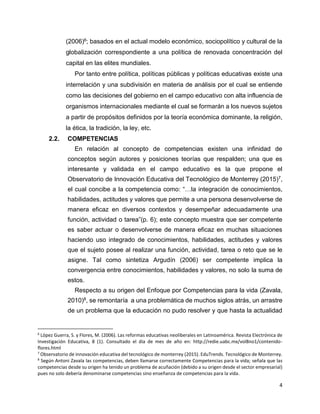 4
(2006)6; basados en el actual modelo económico, sociopolítico y cultural de la
globalización correspondiente a una política de renovada concentración del
capital en las elites mundiales.
Por tanto entre política, políticas públicas y políticas educativas existe una
interrelación y una subdivisión en materia de análisis por el cual se entiende
como las decisiones del gobierno en el campo educativo con alta influencia de
organismos internacionales mediante el cual se formarán a los nuevos sujetos
a partir de propósitos definidos por la teoría económica dominante, la religión,
la ética, la tradición, la ley, etc.
2.2. COMPETENCIAS
En relación al concepto de competencias existen una infinidad de
conceptos según autores y posiciones teorías que respalden; una que es
interesante y validada en el campo educativo es la que propone el
Observatorio de Innovación Educativa del Tecnológico de Monterrey (2015)7,
el cual concibe a la competencia como: “…la integración de conocimientos,
habilidades, actitudes y valores que permite a una persona desenvolverse de
manera eficaz en diversos contextos y desempeñar adecuadamente una
función, actividad o tarea”(p. 6); este concepto muestra que ser competente
es saber actuar o desenvolverse de manera eficaz en muchas situaciones
haciendo uso integrado de conocimientos, habilidades, actitudes y valores
que el sujeto posee al realizar una función, actividad, tarea o reto que se le
asigne. Tal como sintetiza Argudín (2006) ser competente implica la
convergencia entre conocimientos, habilidades y valores, no solo la suma de
estos.
Respecto a su origen del Enfoque por Competencias para la vida (Zavala,
2010)8, se remontaría a una problemática de muchos siglos atrás, un arrastre
de un problema que la educación no pudo resolver y que hasta la actualidad
6
López Guerra, S. y Flores, M. (2006). Las reformas educativas neoliberales en Latinoamérica. Revista Electrónica de
Investigación Educativa, 8 (1). Consultado el día de mes de año en: http://redie.uabc.mx/vol8no1/contenido-
flores.html
7
Observatorio de innovación educativa del tecnológico de monterrey (2015). EduTrends. Tecnológico de Monterrey.
8
Según Antoni Zavala las competencias, deben llamarse correctamente Competencias para la vida; señala que las
competencias desde su origen ha tenido un problema de acuñación (debido a su origen desde el sector empresarial)
pues no solo debería denominarse competencias sino enseñanza de competencias para la vida.
 