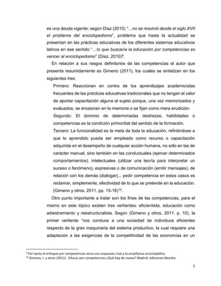 5
es una deuda vigente; según Díaz (2010) “…no se resolvió desde el siglo XVII
el problema del enciclopedismo”, problema que hasta la actualidad se
presentan en las prácticas educativas de los diferentes sistemas educativos
latinos en ese sentido “…lo que buscaría la educación por competencias es
vencer al enciclopedismo” (Díaz, 2010)9.
En relación a sus rasgos definitorios de las competencias el autor que
presenta resumidamente es Gimeno (2011), los cuales se sintetizan en los
siguientes tres:
Primero: Reaccionan en contra de los aprendizajes academicistas
frecuentes de las prácticas educativas tradicionales que no tengan el valor
de aportar capacitación alguna al sujeto porque, una vez memorizados y
evaluados, se erosionan en la memoria o se fijan como mera erudición.
Segundo: El dominio de determinadas destrezas, habilidades o
competencias es la condición primordial del sentido de la formación.
Tercero: La funcionalidad es la meta de toda la educación, refiriéndose a
que lo aprendido pueda ser empleado como recurso o capacitación
adquirida en el desempeño de cualquier acción humana, no sólo en las de
carácter manual, sino también en las conductuales (ejercer determinados
comportamientos), intelectuales (utilizar una teoría para interpretar un
suceso o fenómeno), expresivas o de comunicación (emitir mensajes), de
relación con los demás (dialogar)... pedir competencia en estos casos es
reclamar, simplemente, efectividad de lo que se pretende en la educación.
(Gimeno y otros, 2011. pp. 15-16)10.
Otro punto importante a tratar son los fines de las competencias, para el
mismo en este tópico existen tres vertientes: eficientista, educación como
adiestramiento y reestructuralista. Según (Gimeno y otros, 2011. p. 10), la
primer vertiente “nos conduce a una sociedad de individuos eficientes
respecto de la gran maquinaria del sistema productivo, la cual requiere una
adaptación a las exigencias de la competitividad de las economías en un
9
Por tanto el enfoque por competencias sería una respuesta rival a la enseñanza enciclopédica
10
Gimeno, J. y otros (2011). Educar por competencias ¿Qué hay de nuevo? Madrid: ediciones Morata.
 