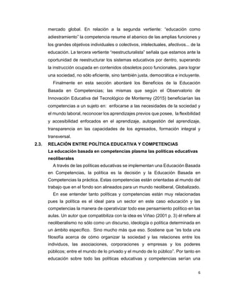 6
mercado global. En relación a la segunda vertiente: “educación como
adiestramiento” la competencia resume el abanico de las amplias funciones y
los grandes objetivos individuales o colectivos, intelectuales, afectivos... de la
educación. La tercera vertiente “reestructuralista” señala que estamos ante la
oportunidad de reestructurar los sistemas educativos por dentro, superando
la instrucción ocupada en contenidos obsoletos poco funcionales, para lograr
una sociedad, no sólo eficiente, sino también justa, democrática e incluyente.
Finalmente en esta sección abordaré los Beneficios de la Educación
Basada en Competencias; las mismas que según el Observatorio de
Innovación Educativa del Tecnológico de Monterrey (2015) beneficiarían las
competencias a un sujeto en: enfocarse a las necesidades de la sociedad y
el mundo laboral, reconocer los aprendizajes previos que posee, la flexibilidad
y accesibilidad enfocados en el aprendizaje, autogestión del aprendizaje,
transparencia en las capacidades de los egresados, formación integral y
transversal.
2.3. RELACIÓN ENTRE POLÍTICA EDUCATIVA Y COMPETENCIAS
La educación basada en competencias plasma las políticas educativas
neoliberales
A través de las políticas educativas se implementan una Educación Basada
en Competencias, la política es la decisión y la Educación Basada en
Competencias la práctica. Estas competencias están orientadas al mundo del
trabajo que en el fondo son alineados para un mundo neoliberal, Globalizado.
En ese entender tanto políticas y competencias están muy relacionadas
pues la política es el ideal para un sector en este caso educación y las
competencias la manera de operativizar todo ese pensamiento político en las
aulas. Un autor que compatibiliza con la idea es Viñao (2001 p. 3) él refiere al
neoliberalismo no sólo como un discurso, ideología o política determinada en
un ámbito específico. Sino mucho más que eso. Sostiene que “es toda una
filosofía acerca de cómo organizar la sociedad y las relaciones entre los
individuos, las asociaciones, corporaciones y empresas y los poderes
públicos; entre el mundo de lo privado y el mundo de lo público”. Por tanto en
educación sobre todo las políticas educativas y competencias serían una
 
