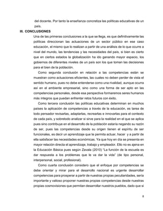 8
del docente. Por tanto la enseñanza concretiza las políticas educativas de un
país.
III. CONCLUSIONES
Una de las primeras conclusiones a la que se llega, es que definitivamente las
políticas direccionan las actuaciones de un sector público en ese caso
educación, el mismo que lo realizan a partir de una análisis de lo que ocurre a
nivel del mundo, las tendencias y las necesidades del país, si bien es cierto
que en ciertos estados la globalización ha ido ganando mayor espacio, los
gobiernos de diferentes niveles de un país son los que toman las decisiones
para el bien de la población.
Como segunda conclusión en relación a las competencias están se
muestran como actuaciones eficientes, las cuales no deben perder de vista el
sentido humano, pues no debe entenderse como una rivalidad, aunque ocurra
así en el ambiente empresarial, sino como una forma de ser apto en las
competencias personales, desde esa perspectiva formaremos seres humanos
más íntegros que puedan enfrentar retos futuros con éxito.
Como tercera conclusión las políticas educativas determinan en muchos
países la aplicación de competencias a través de la educación, es tarea de
todo pensador revisarlas, adaptarlas, recrearlas e innovarlas para el contexto
de cada país, y sobretodo analizar si sirve para la realidad en el que se aplica
pues sino contribuye en el desarrollo de la población estaría negando su razón
de ser, pues las competencias desde su origen tienen el espíritu de ser
funcionales, es decir un aprendizaje que te permita actuar, hacer y a partir de
ella satisfacer las necesidades económicas. Ya que hoy en día se presenta en
mayor relación directa el aprendizaje, trabajo y empleador. Ello no es ajena en
la Educación Básica pues según Zavala (2010) “La función de la escuela es
dar respuesta a los problemas que le va dar la vida” (de tipo personal,
interpersonal, social, profesional).
Como cuarta conclusión considero que el enfoque por competencias se
debe orientar y mirar para el desarrollo nacional es urgente desarrollar
competencias para prosperar a partir de nuestras propias peculiaridades, sería
importante y valioso proponer nuestras propias competencias desde nuestras
propias cosmovisiones que permitan desarrollar nuestros pueblos, dado que si
 