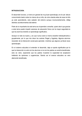 INTRUDUCCION.
El desarrollo humano, un tema en general de muy buen aprendizaje, en el cual obtuve
conocimiento basto sobre la crianza de un niño, de cómo desde antes de nacer el niño
ya está aprendiendo, esta sabedor del entorno aunque inconscientemente, refleja
distintos acontecimientos del exterior.
Parte de lo importante de este tema es el aprender a enseñar, quiero decir que gracias
a este tema puedo impartir sesiones de educación física con la mayor seguridad en
que los alumnos tendrán un aprendizaje significativo.
Aunque no todo es bueno, y es que nunca será lo mismo enseñar individualmente a
grupalmente, por lo que nos dicen los autores Piaget y Vygotsky. Algunos alumnos
necesitan de la interacción social para aprender, mientras que algunos ya llevan esos
aprendizajes.
En el sistema educativo el entender el desarrollo, deja un aporte significativo por lo
que la interacción no solo con los alumnos si no con los padres se vendría beneficiada,
esto es claro, esperando que los padres muestren la capacidad de aceptación
hablando de opiniones o sugerencias. Siendo asi el avance educativo se vera
altamente beneficiada.
 