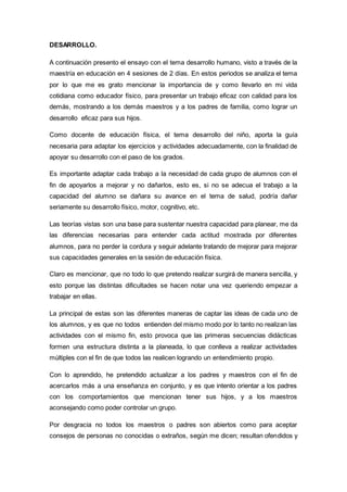 DESARROLLO.
A continuación presento el ensayo con el tema desarrollo humano, visto a través de la
maestría en educación en 4 sesiones de 2 días. En estos periodos se analiza el tema
por lo que me es grato mencionar la importancia de y como llevarlo en mi vida
cotidiana como educador físico, para presentar un trabajo eficaz con calidad para los
demás, mostrando a los demás maestros y a los padres de familia, como lograr un
desarrollo eficaz para sus hijos.
Como docente de educación física, el tema desarrollo del niño, aporta la guía
necesaria para adaptar los ejercicios y actividades adecuadamente, con la finalidad de
apoyar su desarrollo con el paso de los grados.
Es importante adaptar cada trabajo a la necesidad de cada grupo de alumnos con el
fin de apoyarlos a mejorar y no dañarlos, esto es, si no se adecua el trabajo a la
capacidad del alumno se dañara su avance en el tema de salud, podría dañar
seriamente su desarrollo físico, motor, cognitivo, etc.
Las teorías vistas son una base para sustentar nuestra capacidad para planear, me da
las diferencias necesarias para entender cada actitud mostrada por diferentes
alumnos, para no perder la cordura y seguir adelante tratando de mejorar para mejorar
sus capacidades generales en la sesión de educación física.
Claro es mencionar, que no todo lo que pretendo realizar surgirá de manera sencilla, y
esto porque las distintas dificultades se hacen notar una vez queriendo empezar a
trabajar en ellas.
La principal de estas son las diferentes maneras de captar las ideas de cada uno de
los alumnos, y es que no todos entienden del mismo modo por lo tanto no realizan las
actividades con el mismo fin, esto provoca que las primeras secuencias didácticas
formen una estructura distinta a la planeada, lo que conlleva a realizar actividades
múltiples con el fin de que todos las realicen logrando un entendimiento propio.
Con lo aprendido, he pretendido actualizar a los padres y maestros con el fin de
acercarlos más a una enseñanza en conjunto, y es que intento orientar a los padres
con los comportamientos que mencionan tener sus hijos, y a los maestros
aconsejando como poder controlar un grupo.
Por desgracia no todos los maestros o padres son abiertos como para aceptar
consejos de personas no conocidas o extraños, según me dicen; resultan ofendidos y
 
