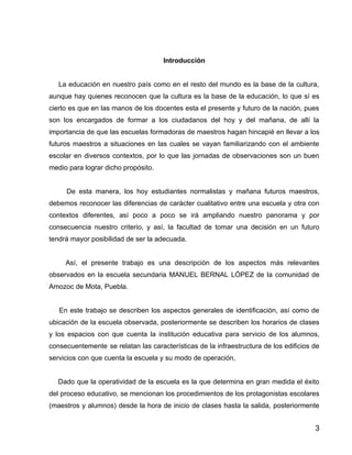 Introducción


   La educación en nuestro país como en el resto del mundo es la base de la cultura,
aunque hay quienes reconocen que la cultura es la base de la educación, lo que sí es
cierto es que en las manos de los docentes esta el presente y futuro de la nación, pues
son los encargados de formar a los ciudadanos del hoy y del mañana, de allí la
importancia de que las escuelas formadoras de maestros hagan hincapié en llevar a los
futuros maestros a situaciones en las cuales se vayan familiarizando con el ambiente
escolar en diversos contextos, por lo que las jornadas de observaciones son un buen
medio para lograr dicho propósito.


     De esta manera, los hoy estudiantes normalistas y mañana futuros maestros,
debemos reconocer las diferencias de carácter cualitativo entre una escuela y otra con
contextos diferentes, así poco a poco se irá ampliando nuestro panorama y por
consecuencia nuestro criterio, y así, la facultad de tomar una decisión en un futuro
tendrá mayor posibilidad de ser la adecuada.


     Así, el presente trabajo es una descripción de los aspectos más relevantes
observados en la escuela secundaria MANUEL BERNAL LÓPEZ de la comunidad de
Amozoc de Mota, Puebla.


   En este trabajo se describen los aspectos generales de identificación, así como de
ubicación de la escuela observada, posteriormente se describen los horarios de clases
y los espacios con que cuenta la institución educativa para servicio de los alumnos,
consecuentemente se relatan las características de la infraestructura de los edificios de
servicios con que cuenta la escuela y su modo de operación,


   Dado que la operatividad de la escuela es la que determina en gran medida el éxito
del proceso educativo, se mencionan los procedimientos de los protagonistas escolares
(maestros y alumnos) desde la hora de inicio de clases hasta la salida, posteriormente


                                                                                       3
 