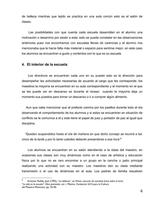 de belleza mientras que tejido se practica en una aula común esto es el salón de
clases.


      Las posibilidades con que cuenta cada escuela desarrollan en el alumno una
motivación o desanimo por asistir a esta: esto se puede constatar en las observaciones
anteriores pues nos encontramos con escuelas llenas de carencias y el alumno nos
mencionaba que le hacía falta más material o espacio para sentirse mejor, en este caso
los alumnos se encuentran a gusto y contentos con lo que es su escuela.


4. El interior de la escuela:


      Los directivos se encuentran cada uno en su puesto esto es la dirección para
desempeñar las actividades necesarias de acuerdo al cargo que les corresponde, los
maestros la mayoría se encuentran en su aula correspondiente y el momento en el que
se les puede ver en descanso es durante el receso                                cuando la mayoría deja un
momento sus puestos para tomar un descanso o ir a comprar algún alimento.


    Aun que cabe mencionar que el prefecto camina por los pasillos durante todo el día
observando el comportamiento de los alumnos y si estos se encuentran en situación de
conflicto se le comunica a él y este tiene el papel de juez y portador de paz al igual que
disciplina.


    “Quedan suspendidos hasta el día de mañana en que dicho consejo se reunirá a las
cinco de la tarde y por lo tanto ustedes deberán presentarse a esa hora”2


     Los alumnos se encuentran en su salón atendiendo a la clase del maestro, en
ocasiones sus clases son muy dinámicas como en el caso de artística y educación
física por lo que no es raro encontrar a un grupo en la cancha o patio principal
realizando una actividad con su maestro. Los maestros dan su clase mediante
transmisión o el uso de dinámicas en el aula. Los padres de familia resuelven

2
      Arenivar Padilla, José (1992), “La defensa”, en Primer concurso de narrativa breve sobre el tema
“La vida en la escuela”. Obra premiada, vol. I, México, Fundación SNTE para la Cultura
del Maestro Mexicano, pp. 35-40.
                                                                                                         6
 